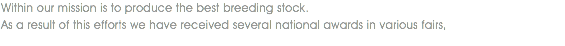 Within our mission is to produce the best breeding stock. As a result of this efforts we have received several national awards in various fairs,